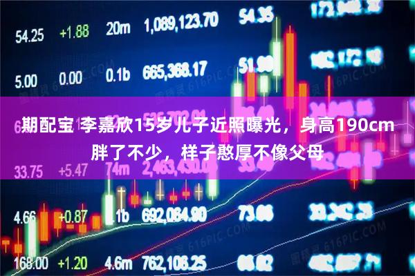 期配宝 李嘉欣15岁儿子近照曝光，身高190cm胖了不少，样子憨厚不像父母