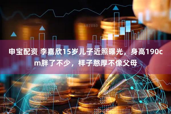 申宝配资 李嘉欣15岁儿子近照曝光，身高190cm胖了不少，样子憨厚不像父母
