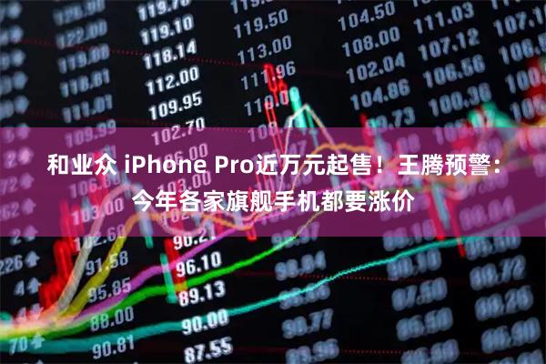 和业众 iPhone Pro近万元起售！王腾预警：今年各家旗舰手机都要涨价