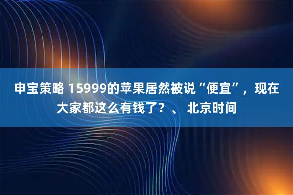 申宝策略 15999的苹果居然被说“便宜”，现在大家都这么有钱了？、 北京时间