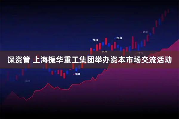 深资管 上海振华重工集团举办资本市场交流活动