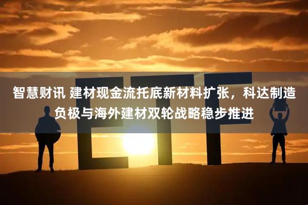 智慧财讯 建材现金流托底新材料扩张，科达制造负极与海外建材双轮战略稳步推进