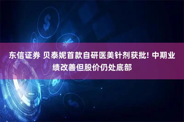 东信证券 贝泰妮首款自研医美针剂获批! 中期业绩改善但股价仍处底部