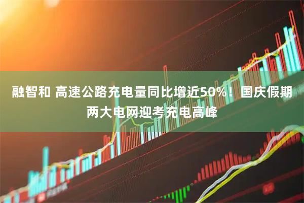 融智和 高速公路充电量同比增近50%！国庆假期两大电网迎考充电高峰