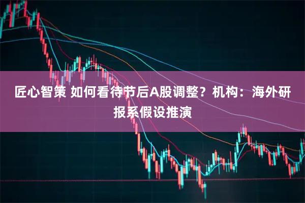匠心智策 如何看待节后A股调整？机构：海外研报系假设推演