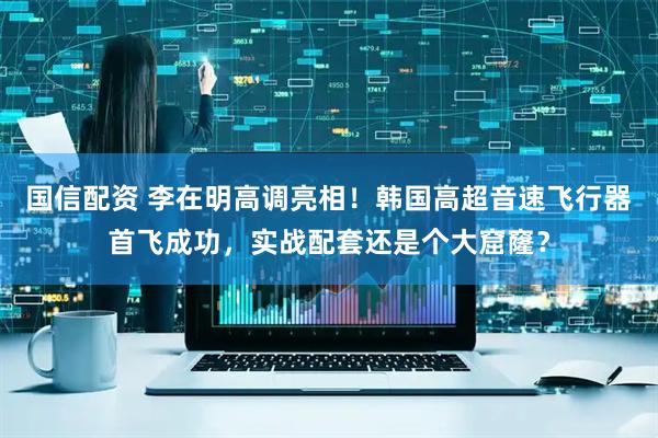 国信配资 李在明高调亮相！韩国高超音速飞行器首飞成功，实战配套还是个大窟窿？