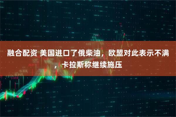 融合配资 美国进口了俄柴油，欧盟对此表示不满，卡拉斯称继续施压