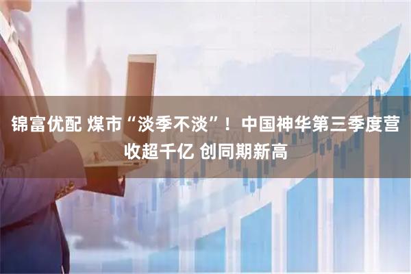 锦富优配 煤市“淡季不淡”！中国神华第三季度营收超千亿 创同期新高