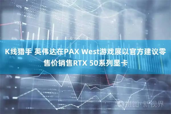 K线猎手 英伟达在PAX West游戏展以官方建议零售价销售RTX 50系列显卡